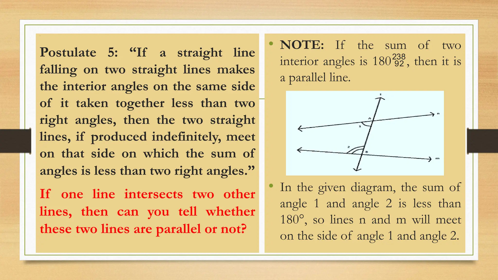 Line
Postulate 5: “If a straight line
falling on two straight lines makes
the interior angles on the same side
of it taken together less than two
right angles, then the two straight
lines, if produced indefinitely, meet
on that side on which the sum of
angles is less than two right angles.”
If one line intersects two other
lines, then can you tell whether
these two lines are parallel or not?
• NOTE: If the sum of two
interior angles is 180, then it is
a parallel line.
• In the given diagram, the sum of
angle 1 and angle 2 is less than
180°, so lines n and m will meet
on the side of angle 1 and angle 2.
 
