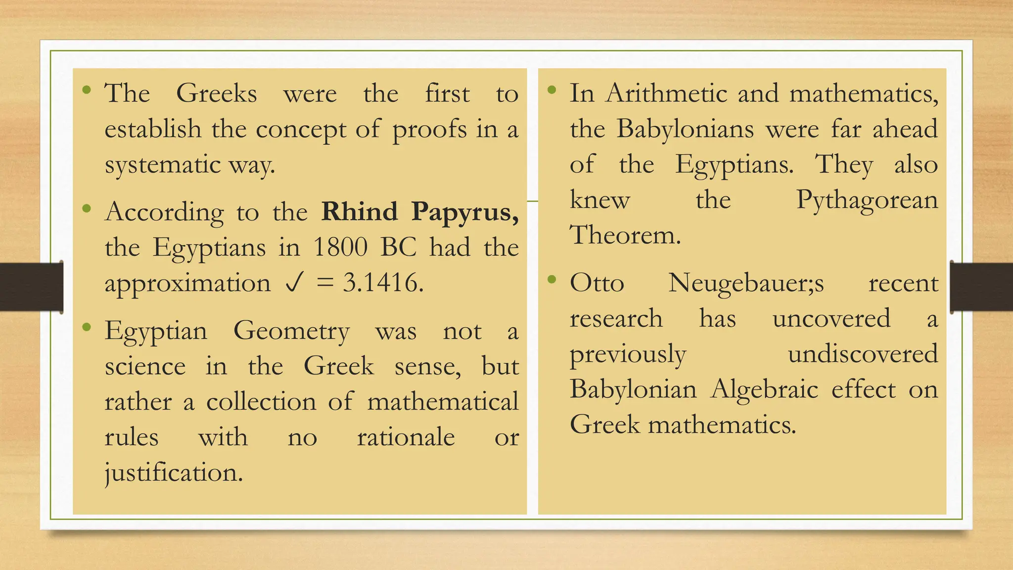 • The Greeks were the first to
establish the concept of proofs in a
systematic way.
• According to the Rhind Papyrus,
the Egyptians in 1800 BC had the
approximation  = 3.1416.
• Egyptian Geometry was not a
science in the Greek sense, but
rather a collection of mathematical
rules with no rationale or
justification.
• In Arithmetic and mathematics,
the Babylonians were far ahead
of the Egyptians. They also
knew the Pythagorean
Theorem.
• Otto Neugebauer;s recent
research has uncovered a
previously undiscovered
Babylonian Algebraic effect on
Greek mathematics.
 