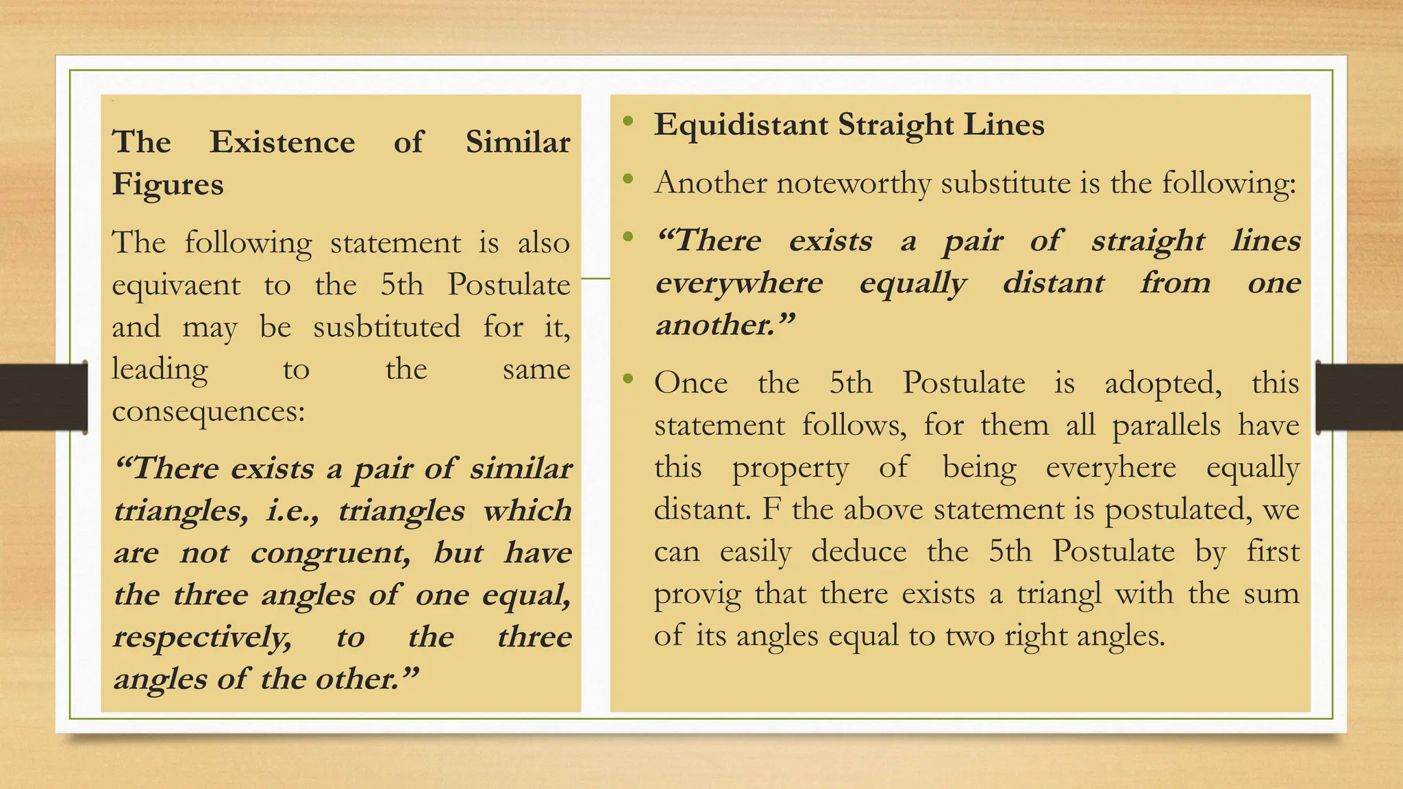 Line
The Existence of Similar
Figures
The following statement is also
equivaent to the 5th Postulate
and may be susbtituted for it,
leading to the same
consequences:
“There exists a pair of similar
triangles, i.e., triangles which
are not congruent, but have
the three angles of one equal,
respectively, to the three
angles of the other.”
• Equidistant Straight Lines
• Another noteworthy substitute is the following:
• “There exists a pair of straight lines
everywhere equally distant from one
another.”
• Once the 5th Postulate is adopted, this
statement follows, for them all parallels have
this property of being everyhere equally
distant. F the above statement is postulated, we
can easily deduce the 5th Postulate by first
provig that there exists a triangl with the sum
of its angles equal to two right angles.
 