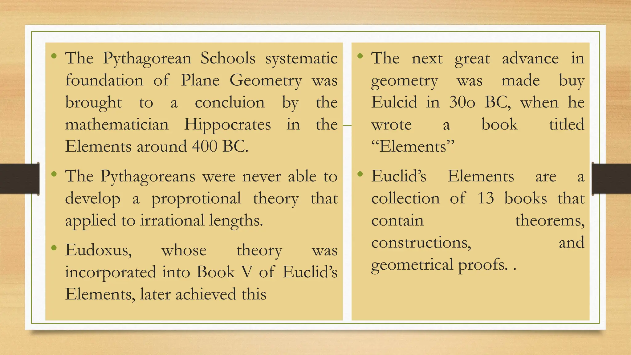 • The Pythagorean Schools systematic
foundation of Plane Geometry was
brought to a concluion by the
mathematician Hippocrates in the
Elements around 400 BC.
• The Pythagoreans were never able to
develop a proprotional theory that
applied to irrational lengths.
• Eudoxus, whose theory was
incorporated into Book V of Euclid’s
Elements, later achieved this
• The next great advance in
geometry was made buy
Eulcid in 30o BC, when he
wrote a book titled
“Elements”
• Euclid’s Elements are a
collection of 13 books that
contain theorems,
constructions, and
geometrical proofs. .
 