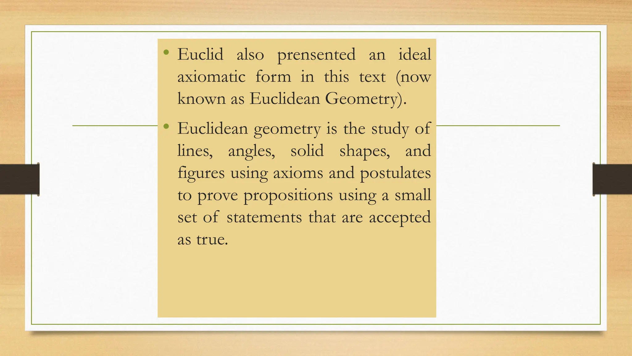 • Euclid also prensented an ideal
axiomatic form in this text (now
known as Euclidean Geometry).
• Euclidean geometry is the study of
lines, angles, solid shapes, and
figures using axioms and postulates
to prove propositions using a small
set of statements that are accepted
as true.
 