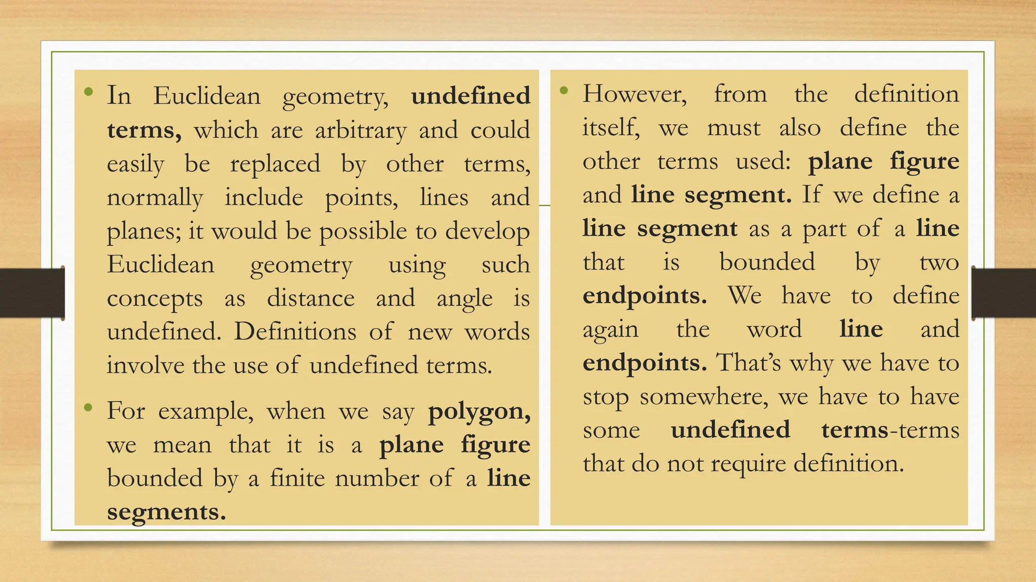• In Euclidean geometry, undefined
terms, which are arbitrary and could
easily be replaced by other terms,
normally include points, lines and
planes; it would be possible to develop
Euclidean geometry using such
concepts as distance and angle is
undefined. Definitions of new words
involve the use of undefined terms.
• For example, when we say polygon,
we mean that it is a plane figure
bounded by a finite number of a line
segments.
• However, from the definition
itself, we must also define the
other terms used: plane figure
and line segment. If we define a
line segment as a part of a line
that is bounded by two
endpoints. We have to define
again the word line and
endpoints. That’s why we have to
stop somewhere, we have to have
some undefined terms-terms
that do not require definition.
 