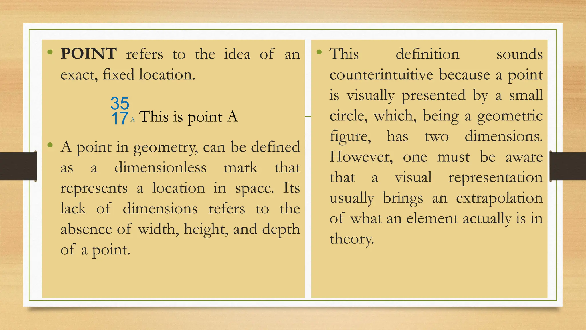 • POINT refers to the idea of an
exact, fixed location.
A This is point A
• A point in geometry, can be defined
as a dimensionless mark that
represents a location in space. Its
lack of dimensions refers to the
absence of width, height, and depth
of a point.
• This definition sounds
counterintuitive because a point
is visually presented by a small
circle, which, being a geometric
figure, has two dimensions.
However, one must be aware
that a visual representation
usually brings an extrapolation
of what an element actually is in
theory.
 