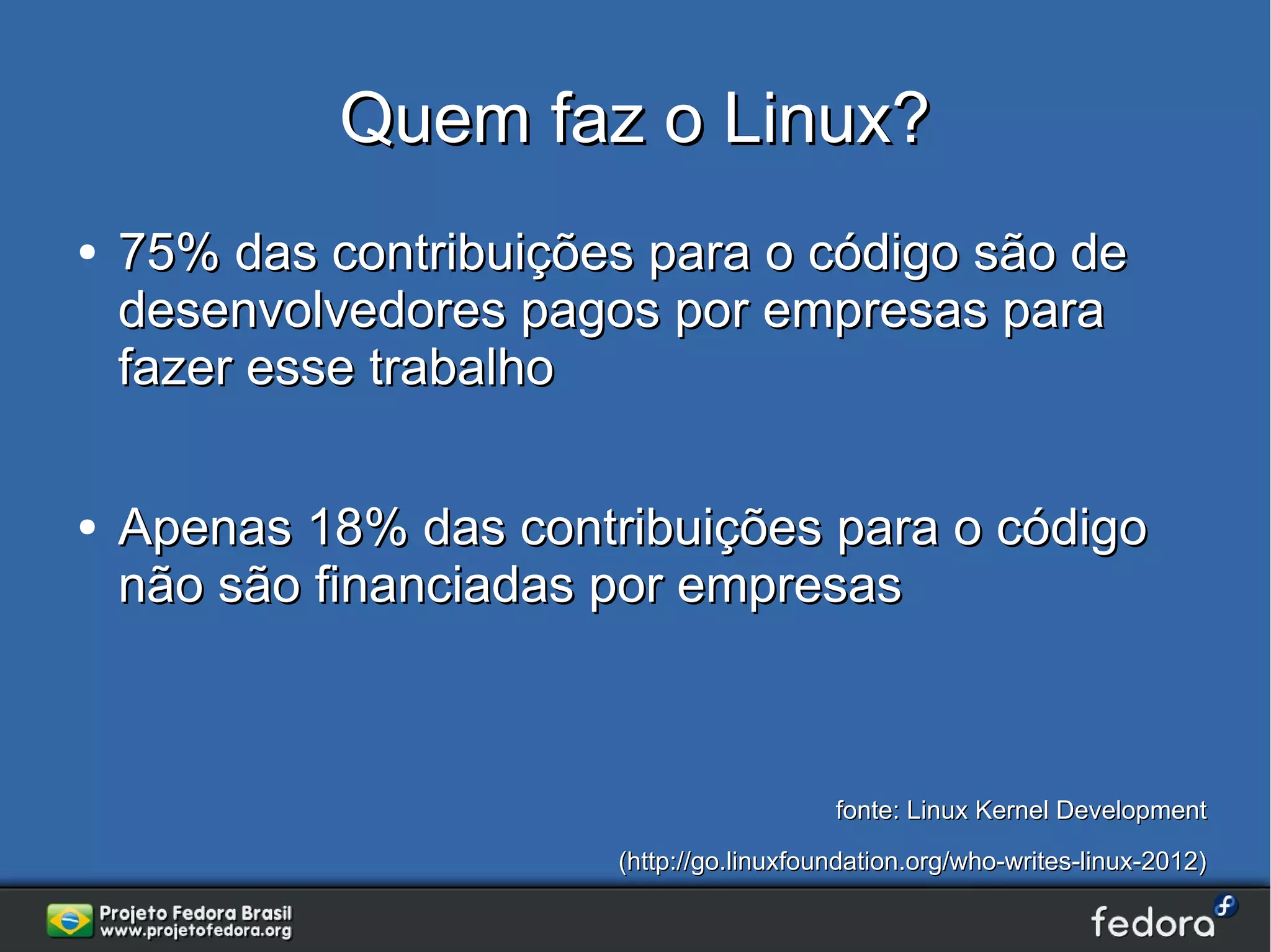 Quem faz o Linux?
●   75% das contribuições para o código são de
    desenvolvedores pagos por empresas para
    fazer esse trabalho

●   Apenas 18% das contribuições para o código
    não são financiadas por empresas



                                           fonte: Linux Kernel Development
                        (http://go.linuxfoundation.org/who-writes-linux-2012)
 