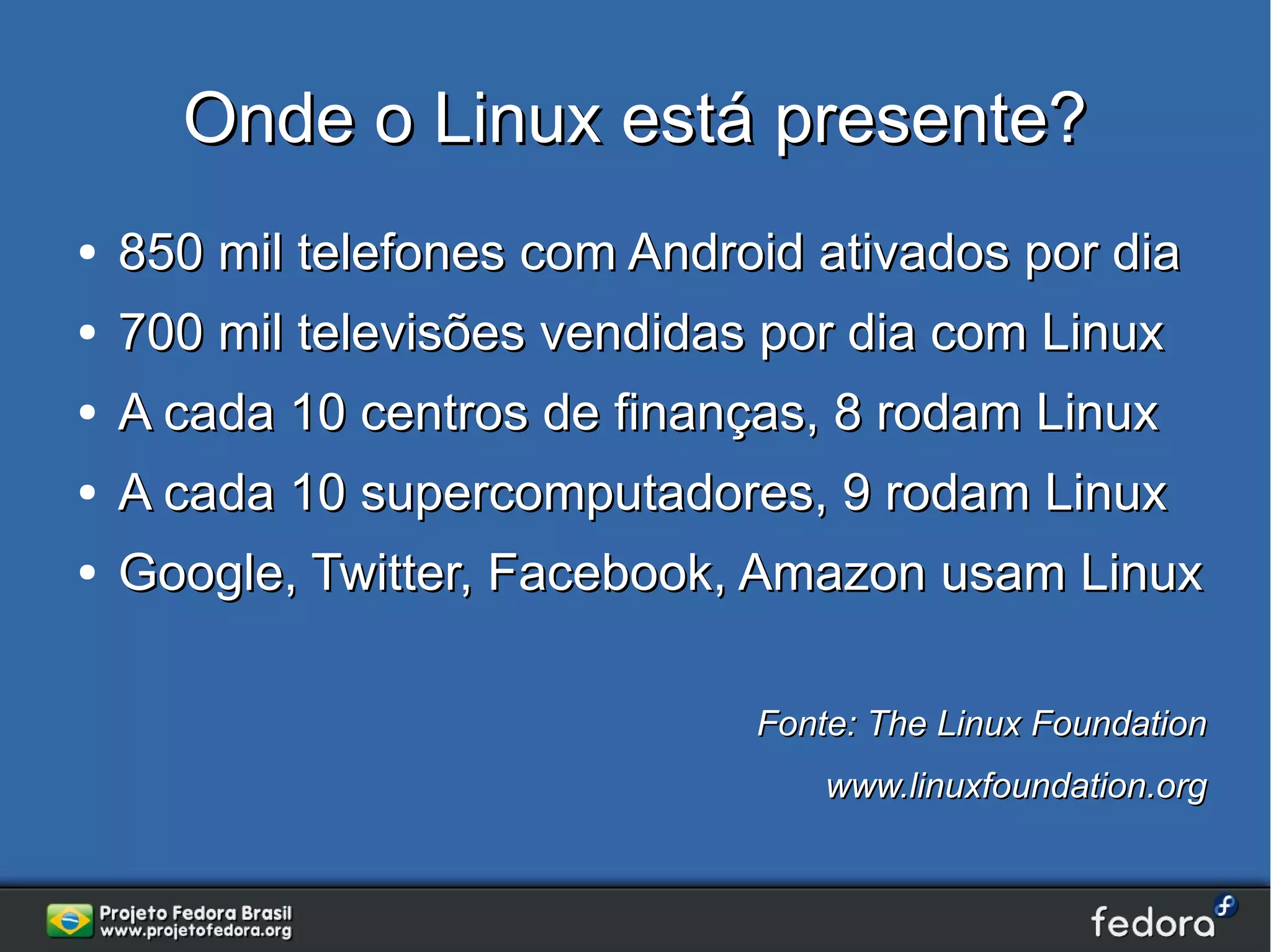 Onde o Linux está presente?
●   850 mil telefones com Android ativados por dia
●   700 mil televisões vendidas por dia com Linux
●   A cada 10 centros de finanças, 8 rodam Linux
●   A cada 10 supercomputadores, 9 rodam Linux
●   Google, Twitter, Facebook, Amazon usam Linux

                               Fonte: The Linux Foundation
                                   www.linuxfoundation.org
 