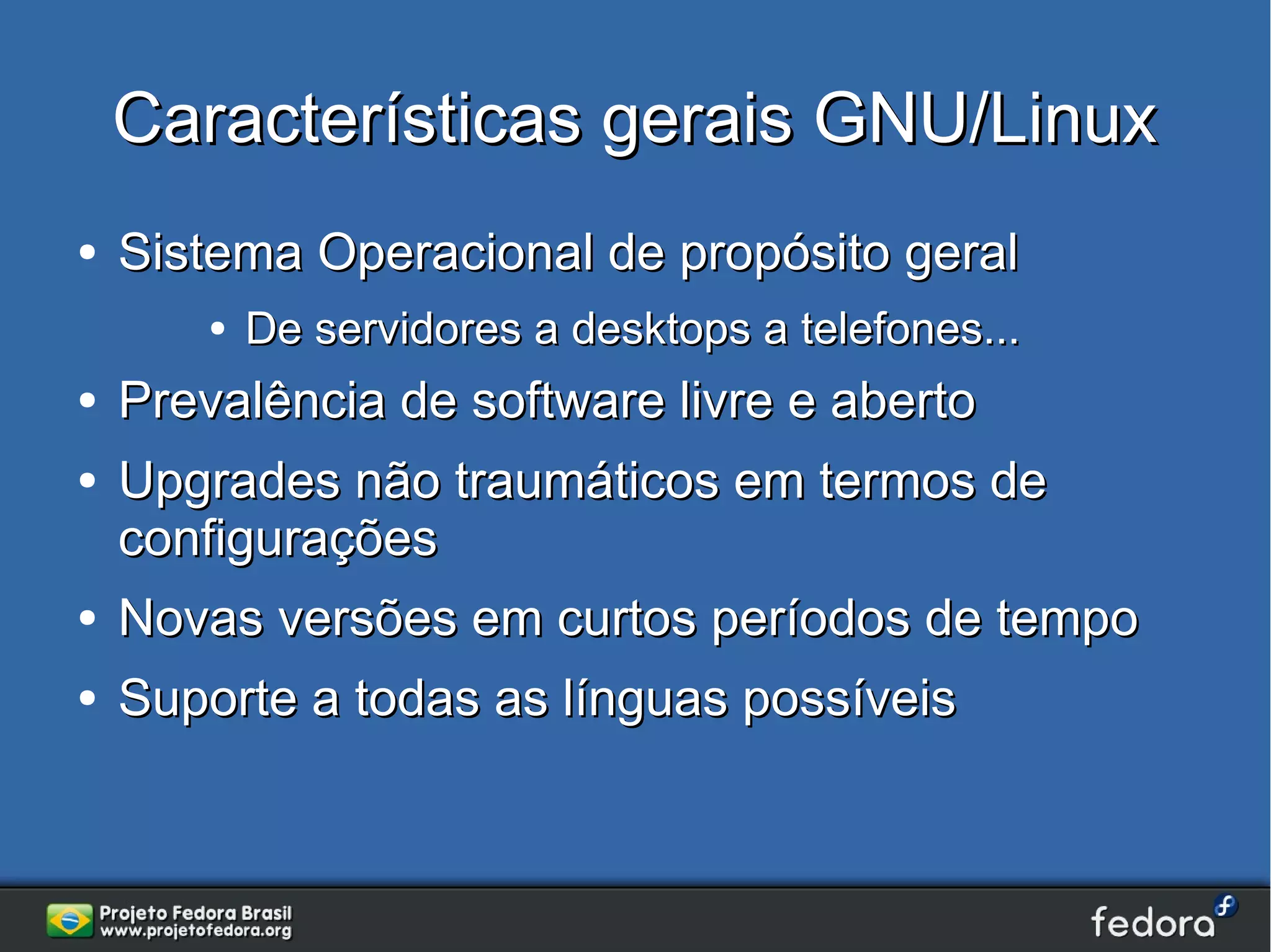 Características gerais GNU/Linux
●   Sistema Operacional de propósito geral
        ●   De servidores a desktops a telefones...
●   Prevalência de software livre e aberto
●   Upgrades não traumáticos em termos de
    configurações
●   Novas versões em curtos períodos de tempo
●   Suporte a todas as línguas possíveis
 