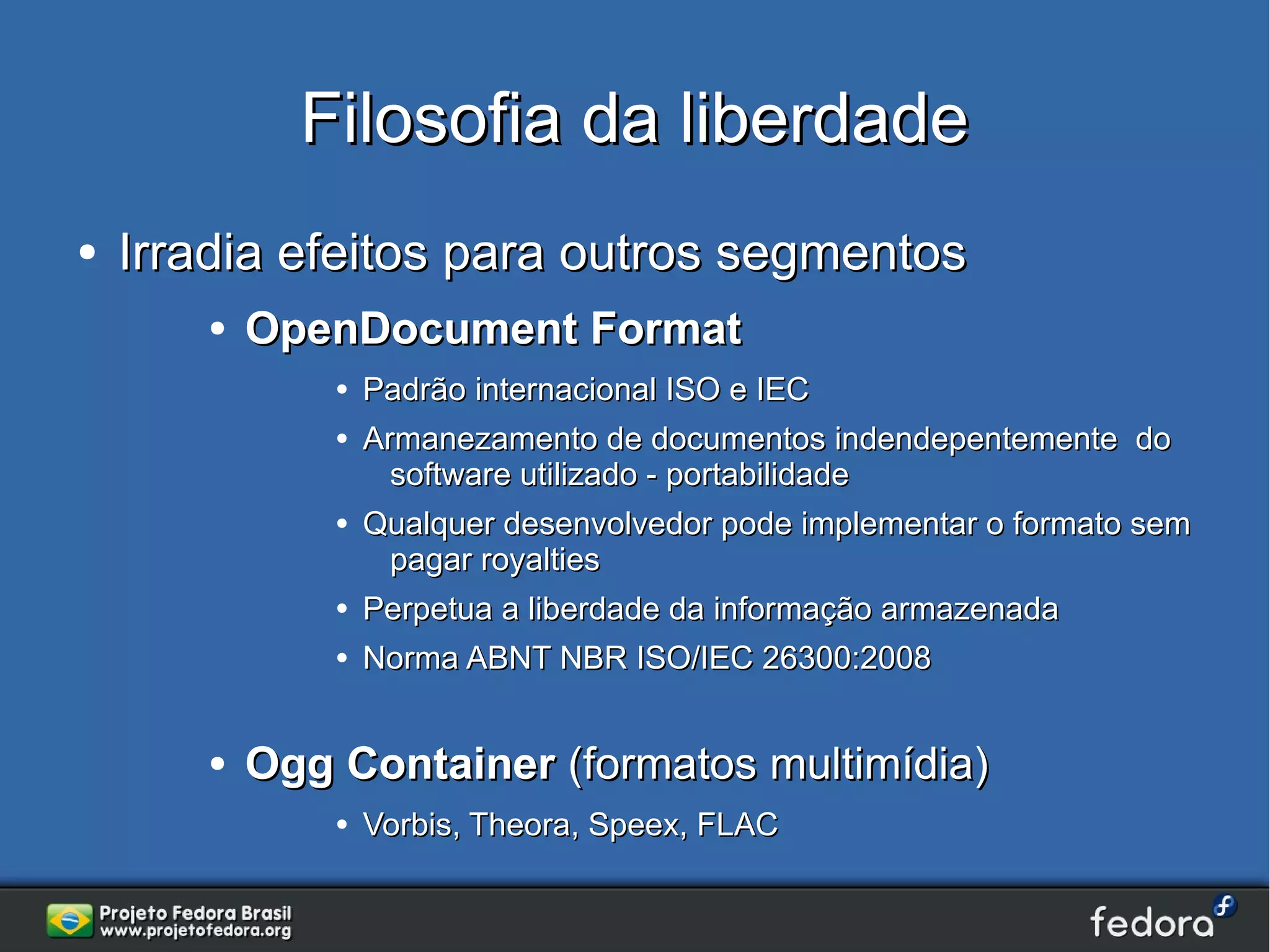 Filosofia da liberdade
●   Irradia efeitos para outros segmentos
       ●   OpenDocument Format
               ●   Padrão internacional ISO e IEC
               ●   Armanezamento de documentos indendepentemente do
                     software utilizado - portabilidade
               ●   Qualquer desenvolvedor pode implementar o formato sem
                     pagar royalties
               ●   Perpetua a liberdade da informação armazenada
               ●   Norma ABNT NBR ISO/IEC 26300:2008


       ●   Ogg Container (formatos multimídia)
               ●   Vorbis, Theora, Speex, FLAC
 