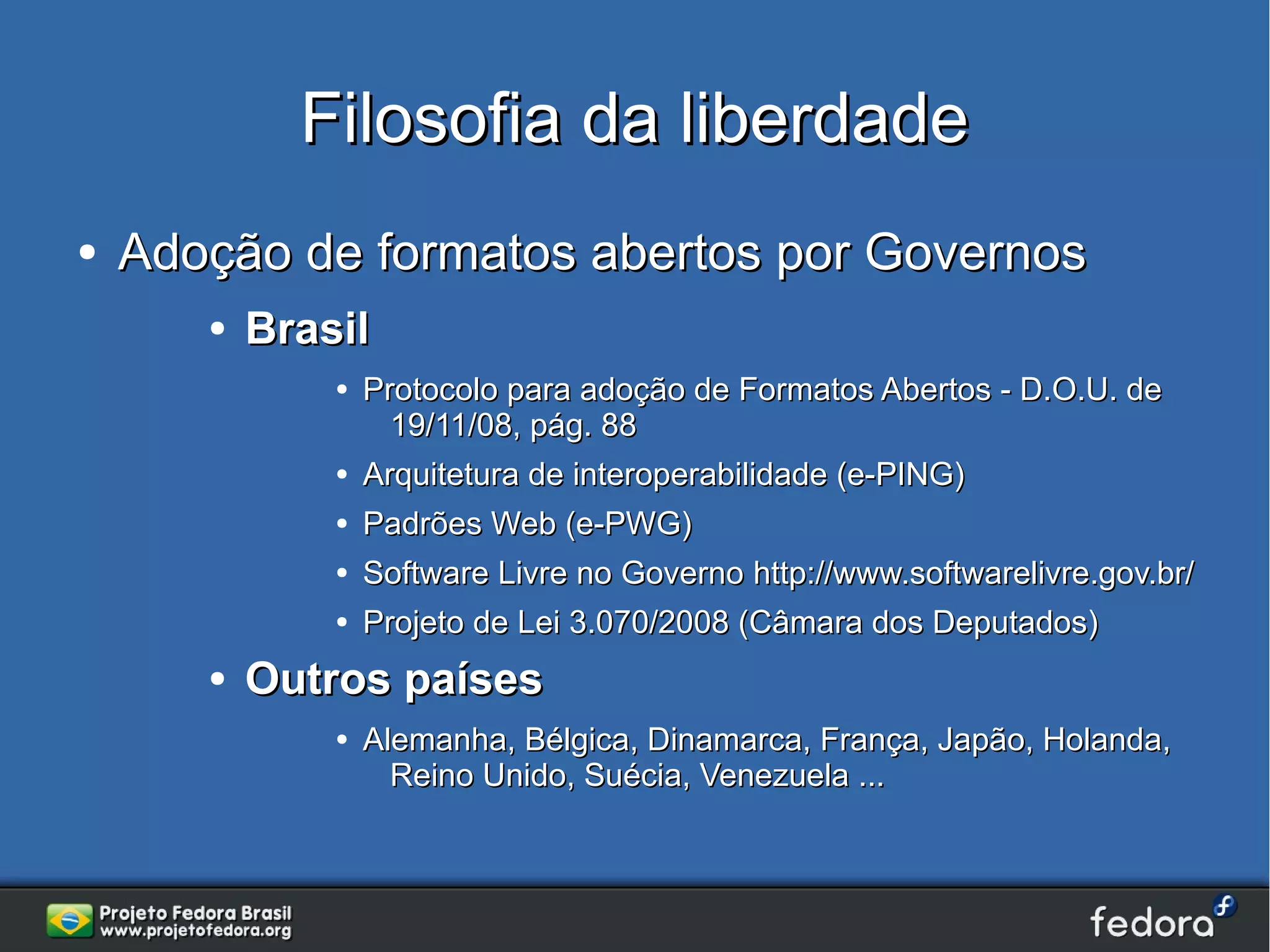 Filosofia da liberdade
●   Adoção de formatos abertos por Governos
       ●   Brasil
               ●   Protocolo para adoção de Formatos Abertos - D.O.U. de
                     19/11/08, pág. 88
               ●   Arquitetura de interoperabilidade (e-PING)
               ●   Padrões Web (e-PWG)
               ●   Software Livre no Governo http://www.softwarelivre.gov.br/
               ●   Projeto de Lei 3.070/2008 (Câmara dos Deputados)
       ●   Outros países
               ●   Alemanha, Bélgica, Dinamarca, França, Japão, Holanda,
                     Reino Unido, Suécia, Venezuela ...
 