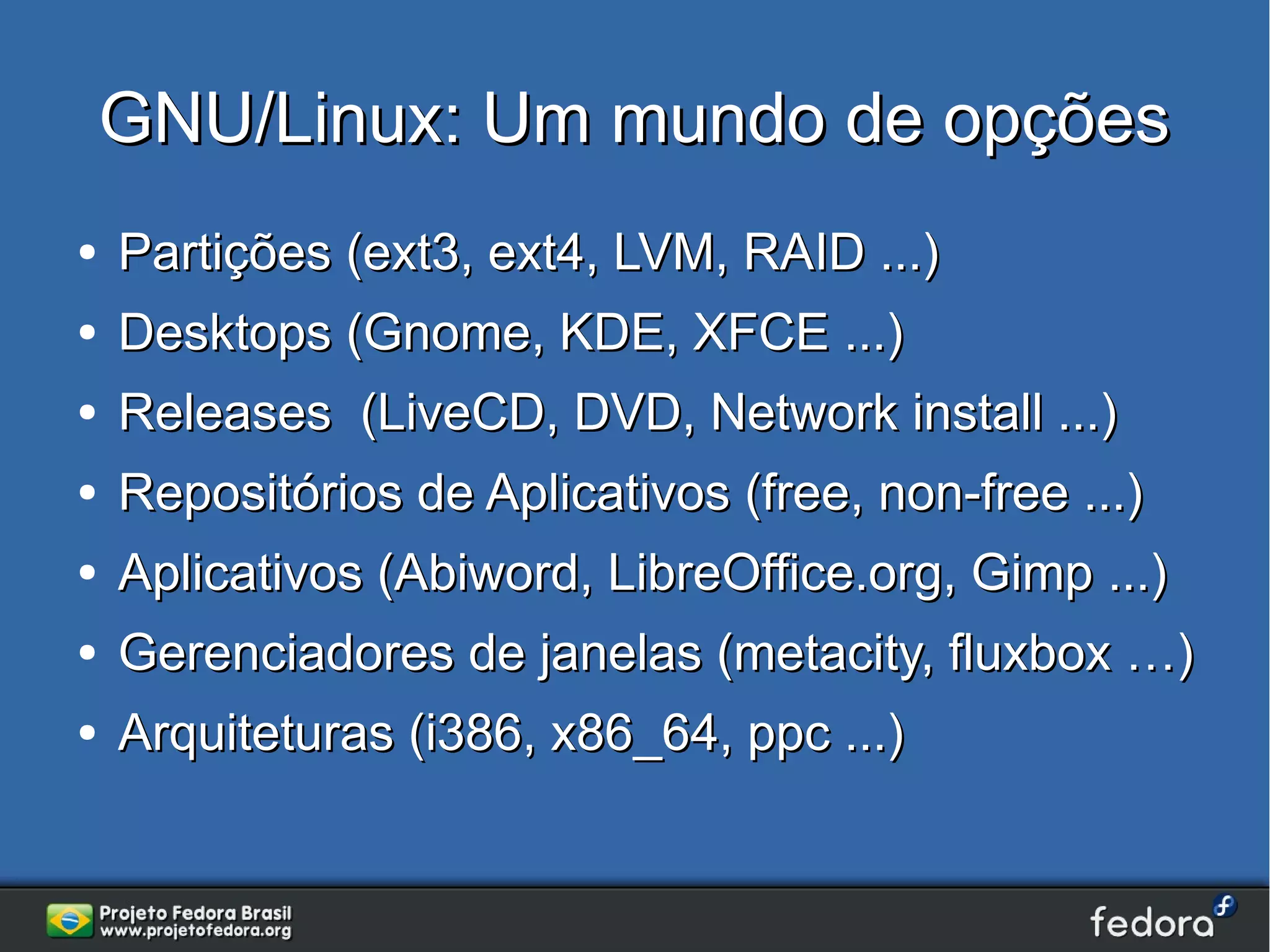 GNU/Linux: Um mundo de opções
●   Partições (ext3, ext4, LVM, RAID ...)
●   Desktops (Gnome, KDE, XFCE ...)
●   Releases (LiveCD, DVD, Network install ...)
●   Repositórios de Aplicativos (free, non-free ...)
●   Aplicativos (Abiword, LibreOffice.org, Gimp ...)
●   Gerenciadores de janelas (metacity, fluxbox …)
●   Arquiteturas (i386, x86_64, ppc ...)
 