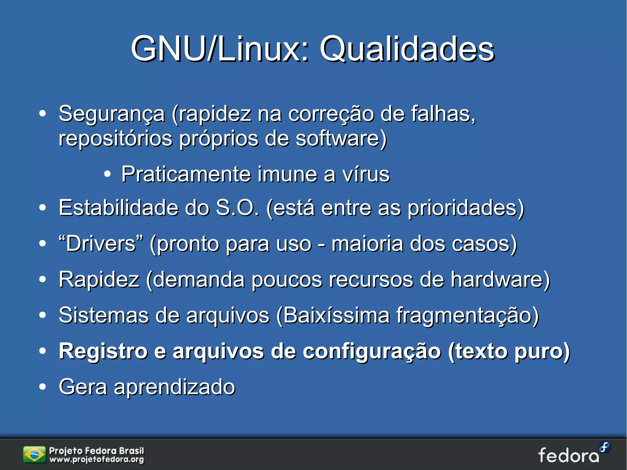 GNU/Linux: Qualidades
●   Segurança (rapidez na correção de falhas,
    repositórios próprios de software)
        ● Praticamente imune a vírus
●   Estabilidade do S.O. (está entre as prioridades)
●   “Drivers” (pronto para uso - maioria dos casos)
●   Rapidez (demanda poucos recursos de hardware)
●   Sistemas de arquivos (Baixíssima fragmentação)
●   Registro e arquivos de configuração (texto puro)
●   Gera aprendizado
 