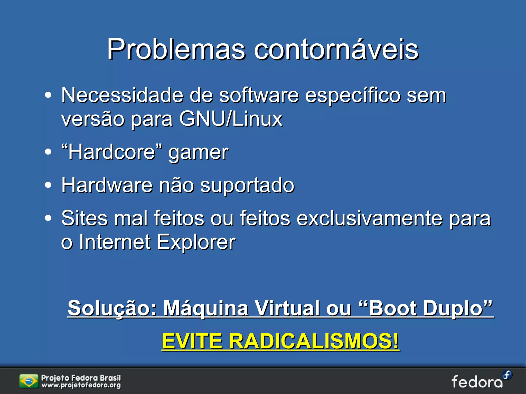 Problemas contornáveis
●   Necessidade de software específico sem
    versão para GNU/Linux
●   “Hardcore” gamer
●   Hardware não suportado
●   Sites mal feitos ou feitos exclusivamente para
    o Internet Explorer


    Solução: Máquina Virtual ou “Boot Duplo”
              EVITE RADICALISMOS!
 
