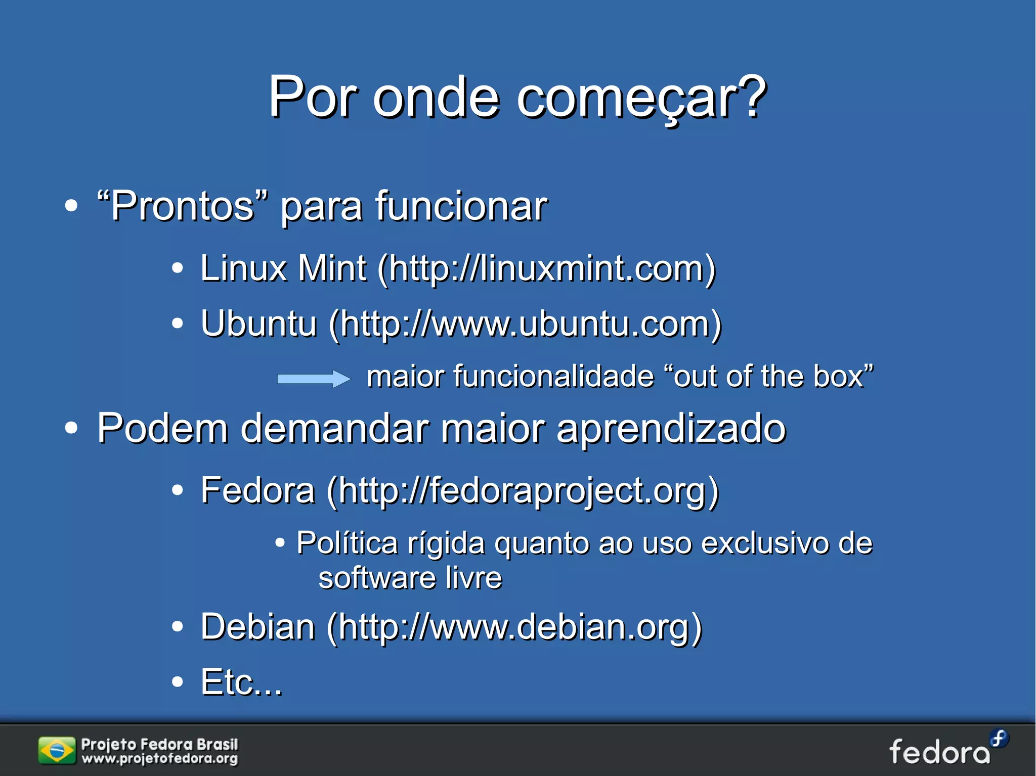Por onde começar?
●   “Prontos” para funcionar
       ●   Linux Mint (http://linuxmint.com)
       ●   Ubuntu (http://www.ubuntu.com)
                        maior funcionalidade “out of the box”
●   Podem demandar maior aprendizado
       ●   Fedora (http://fedoraproject.org)
               ●   Política rígida quanto ao uso exclusivo de
                    software livre
       ●   Debian (http://www.debian.org)
       ●   Etc...
 
