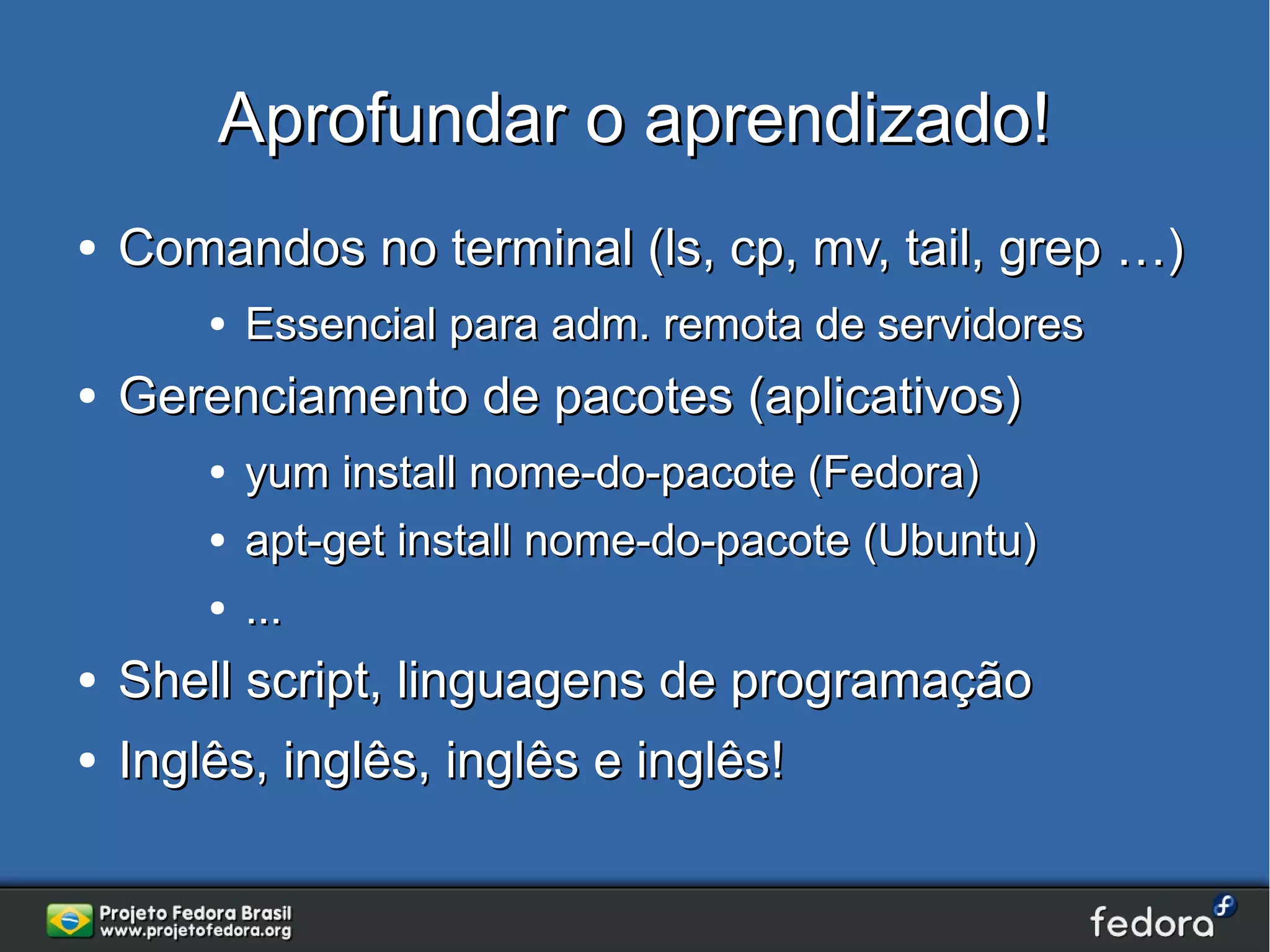 Aprofundar o aprendizado!
●   Comandos no terminal (ls, cp, mv, tail, grep …)
        ●   Essencial para adm. remota de servidores
●   Gerenciamento de pacotes (aplicativos)
        ●   yum install nome-do-pacote (Fedora)
        ●   apt-get install nome-do-pacote (Ubuntu)
        ●   ...
●   Shell script, linguagens de programação
●   Inglês, inglês, inglês e inglês!
 