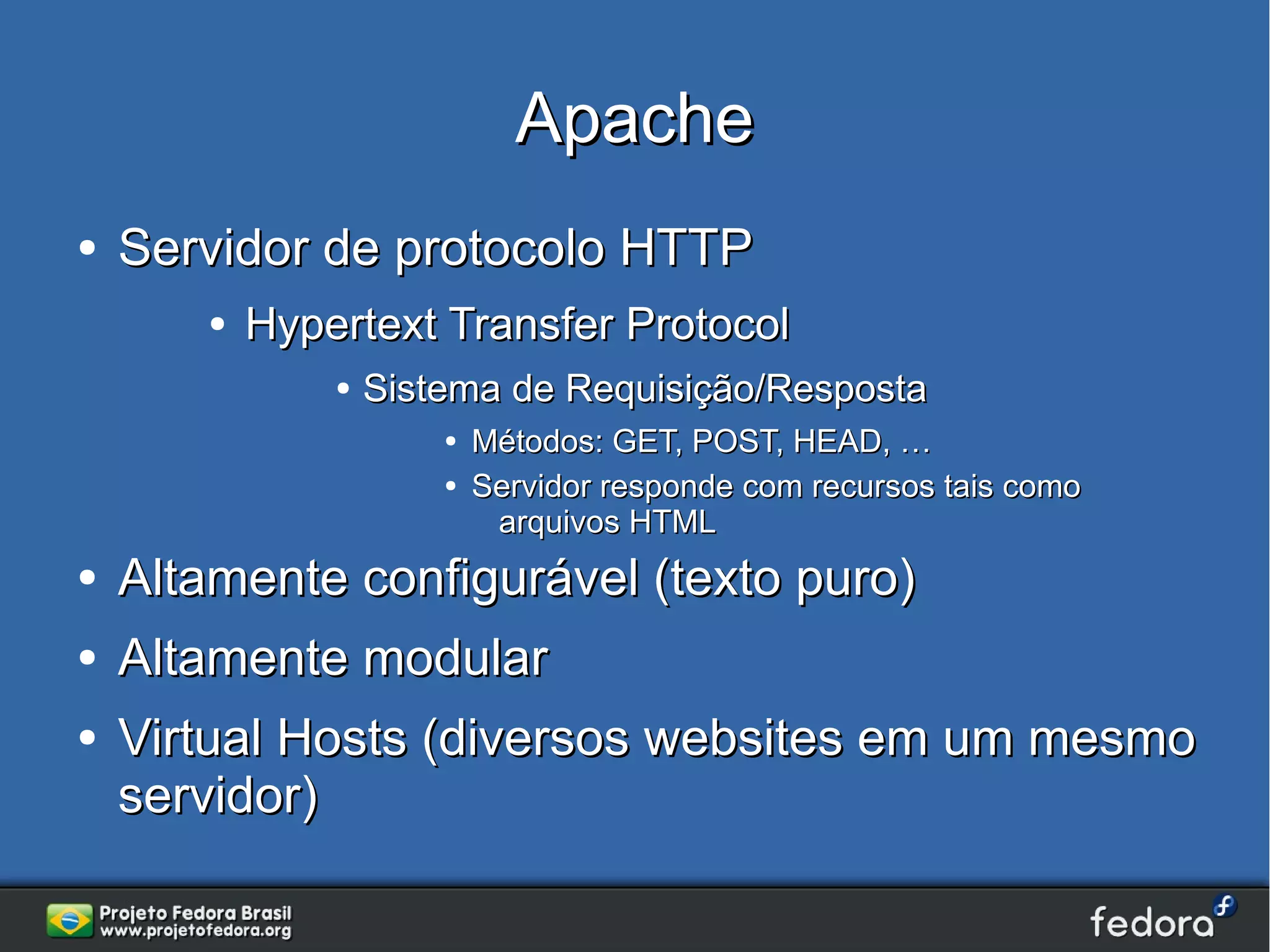 Apache
●   Servidor de protocolo HTTP
       ●   Hypertext Transfer Protocol
               ●   Sistema de Requisição/Resposta
                       ●   Métodos: GET, POST, HEAD, …
                       ●   Servidor responde com recursos tais como
                            arquivos HTML
●   Altamente configurável (texto puro)
●   Altamente modular
●   Virtual Hosts (diversos websites em um mesmo
    servidor)
 