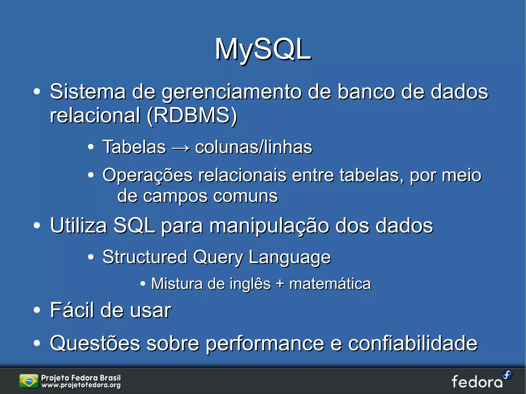 MySQL
●   Sistema de gerenciamento de banco de dados
    relacional (RDBMS)
       ●   Tabelas → colunas/linhas
       ●   Operações relacionais entre tabelas, por meio
             de campos comuns
●   Utiliza SQL para manipulação dos dados
       ●   Structured Query Language
               ●   Mistura de inglês + matemática
●   Fácil de usar
●   Questões sobre performance e confiabilidade
 