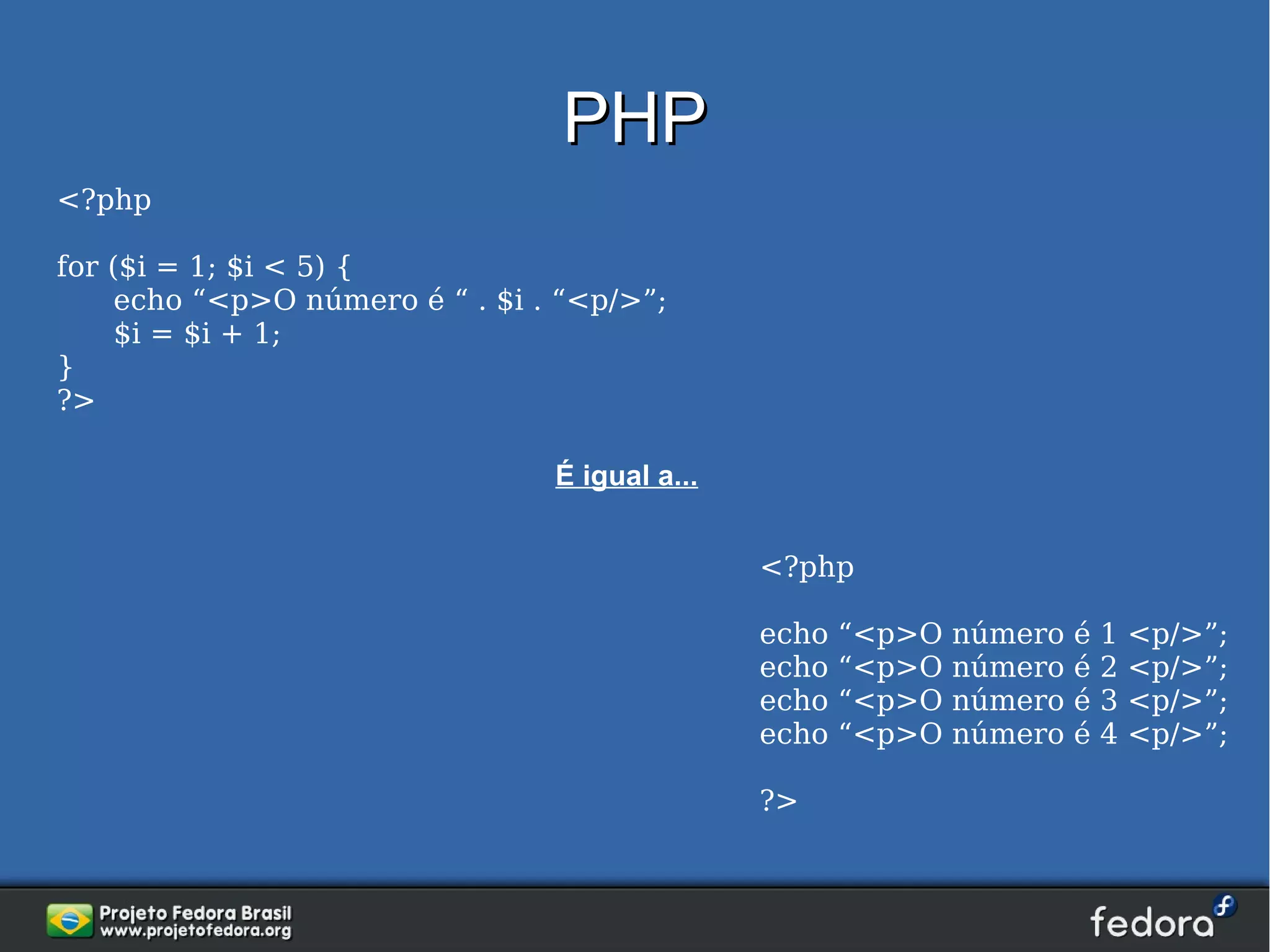 PHP
<?php

for ($i = 1; $i < 5) {
     echo “<p>O número é “ . $i . “<p/>”;
     $i = $i + 1;
}
?>

                                 É igual a...


                                                <?php

                                                echo   “<p>O   número   é   1   <p/>”;
                                                echo   “<p>O   número   é   2   <p/>”;
                                                echo   “<p>O   número   é   3   <p/>”;
                                                echo   “<p>O   número   é   4   <p/>”;

                                                ?>
 