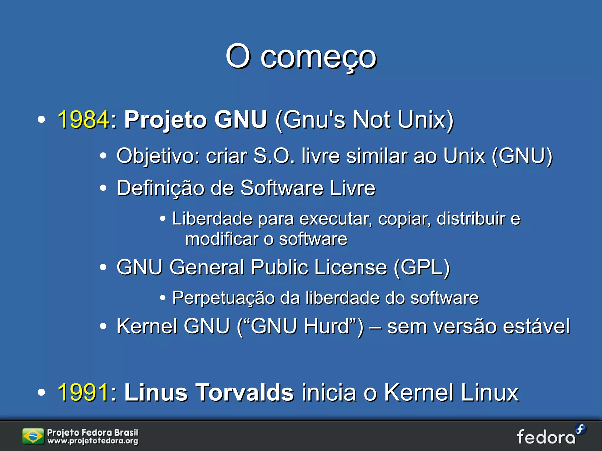O começo
●   1984: Projeto GNU (Gnu's Not Unix)
       ●   Objetivo: criar S.O. livre similar ao Unix (GNU)
       ●   Definição de Software Livre
               ●   Liberdade para executar, copiar, distribuir e
                     modificar o software
       ●   GNU General Public License (GPL)
               ●   Perpetuação da liberdade do software
       ●   Kernel GNU (“GNU Hurd”) – sem versão estável

●   1991: Linus Torvalds inicia o Kernel Linux
 
