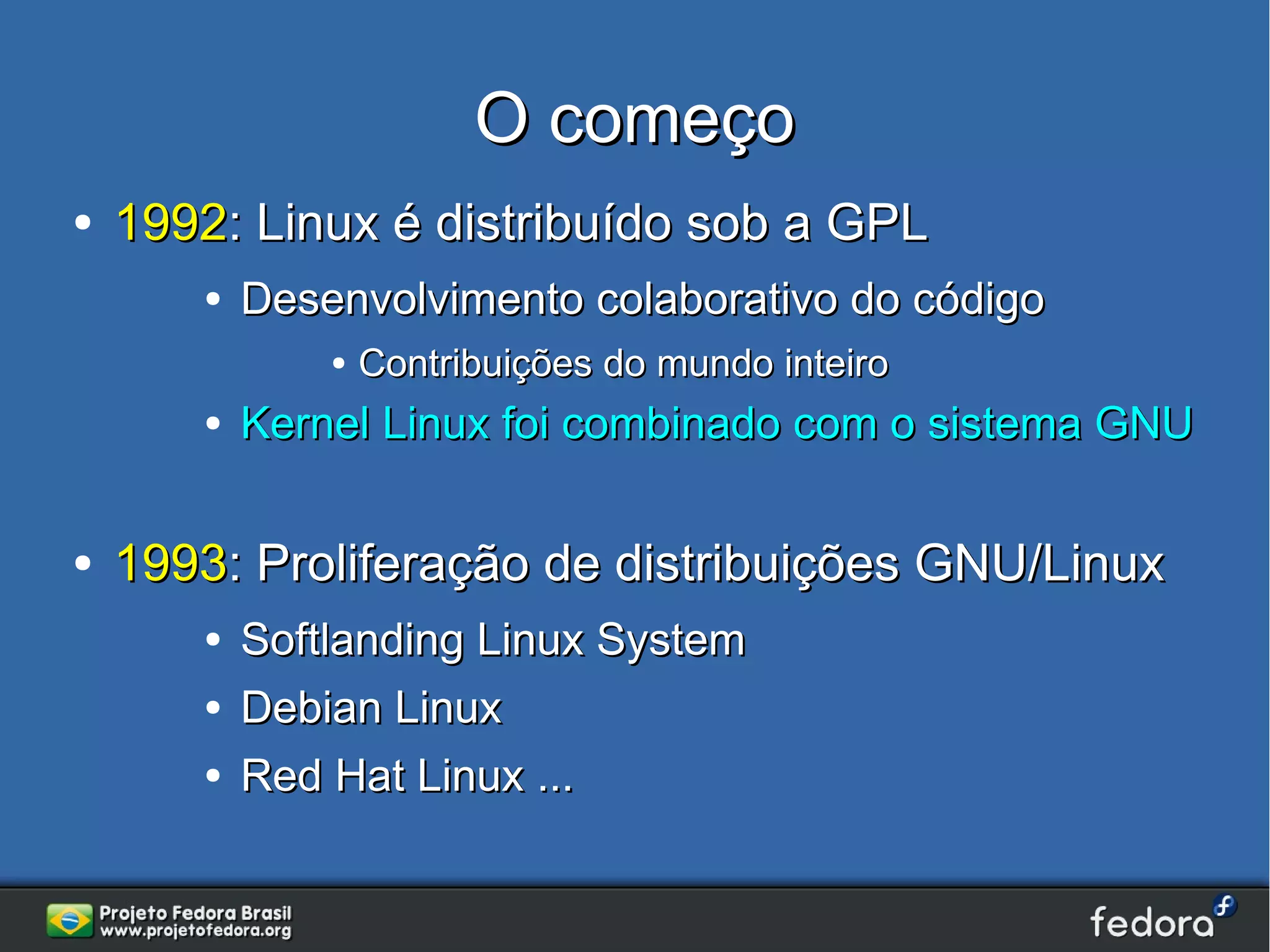 O começo
●   1992: Linux é distribuído sob a GPL
       ●   Desenvolvimento colaborativo do código
               ●   Contribuições do mundo inteiro
       ●   Kernel Linux foi combinado com o sistema GNU

●   1993: Proliferação de distribuições GNU/Linux
       ●   Softlanding Linux System
       ●   Debian Linux
       ●   Red Hat Linux ...
 