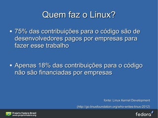 Quem faz o Linux?
●   75% das contribuições para o código são de
    desenvolvedores pagos por empresas para
    fazer esse trabalho

●   Apenas 18% das contribuições para o código
    não são financiadas por empresas



                                           fonte: Linux Kernel Development
                        (http://go.linuxfoundation.org/who-writes-linux-2012)
 