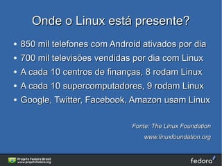 Onde o Linux está presente?
●   850 mil telefones com Android ativados por dia
●   700 mil televisões vendidas por dia com Linux
●   A cada 10 centros de finanças, 8 rodam Linux
●   A cada 10 supercomputadores, 9 rodam Linux
●   Google, Twitter, Facebook, Amazon usam Linux

                               Fonte: The Linux Foundation
                                   www.linuxfoundation.org
 