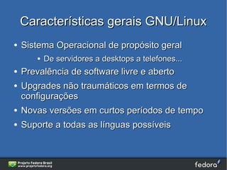 Características gerais GNU/Linux
●   Sistema Operacional de propósito geral
        ●   De servidores a desktops a telefones...
●   Prevalência de software livre e aberto
●   Upgrades não traumáticos em termos de
    configurações
●   Novas versões em curtos períodos de tempo
●   Suporte a todas as línguas possíveis
 