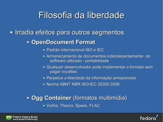 Filosofia da liberdade
●   Irradia efeitos para outros segmentos
       ●   OpenDocument Format
               ●   Padrão internacional ISO e IEC
               ●   Armanezamento de documentos indendepentemente do
                     software utilizado - portabilidade
               ●   Qualquer desenvolvedor pode implementar o formato sem
                     pagar royalties
               ●   Perpetua a liberdade da informação armazenada
               ●   Norma ABNT NBR ISO/IEC 26300:2008


       ●   Ogg Container (formatos multimídia)
               ●   Vorbis, Theora, Speex, FLAC
 