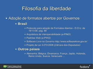 Filosofia da liberdade
●   Adoção de formatos abertos por Governos
       ●   Brasil
               ●   Protocolo para adoção de Formatos Abertos - D.O.U. de
                     19/11/08, pág. 88
               ●   Arquitetura de interoperabilidade (e-PING)
               ●   Padrões Web (e-PWG)
               ●   Software Livre no Governo http://www.softwarelivre.gov.br/
               ●   Projeto de Lei 3.070/2008 (Câmara dos Deputados)
       ●   Outros países
               ●   Alemanha, Bélgica, Dinamarca, França, Japão, Holanda,
                     Reino Unido, Suécia, Venezuela ...
 