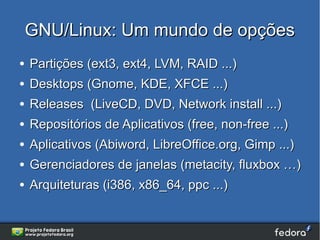 GNU/Linux: Um mundo de opções
●   Partições (ext3, ext4, LVM, RAID ...)
●   Desktops (Gnome, KDE, XFCE ...)
●   Releases (LiveCD, DVD, Network install ...)
●   Repositórios de Aplicativos (free, non-free ...)
●   Aplicativos (Abiword, LibreOffice.org, Gimp ...)
●   Gerenciadores de janelas (metacity, fluxbox …)
●   Arquiteturas (i386, x86_64, ppc ...)
 