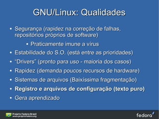 GNU/Linux: Qualidades
●   Segurança (rapidez na correção de falhas,
    repositórios próprios de software)
        ● Praticamente imune a vírus
●   Estabilidade do S.O. (está entre as prioridades)
●   “Drivers” (pronto para uso - maioria dos casos)
●   Rapidez (demanda poucos recursos de hardware)
●   Sistemas de arquivos (Baixíssima fragmentação)
●   Registro e arquivos de configuração (texto puro)
●   Gera aprendizado
 