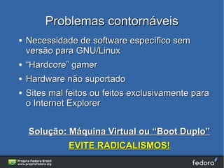 Problemas contornáveis
●   Necessidade de software específico sem
    versão para GNU/Linux
●   “Hardcore” gamer
●   Hardware não suportado
●   Sites mal feitos ou feitos exclusivamente para
    o Internet Explorer


    Solução: Máquina Virtual ou “Boot Duplo”
              EVITE RADICALISMOS!
 