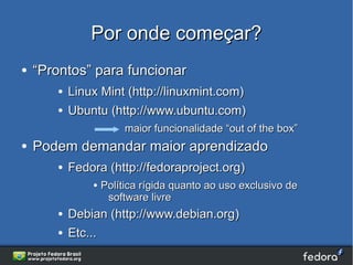 Por onde começar?
●   “Prontos” para funcionar
       ●   Linux Mint (http://linuxmint.com)
       ●   Ubuntu (http://www.ubuntu.com)
                        maior funcionalidade “out of the box”
●   Podem demandar maior aprendizado
       ●   Fedora (http://fedoraproject.org)
               ●   Política rígida quanto ao uso exclusivo de
                    software livre
       ●   Debian (http://www.debian.org)
       ●   Etc...
 