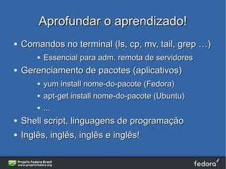 Aprofundar o aprendizado!
●   Comandos no terminal (ls, cp, mv, tail, grep …)
        ●   Essencial para adm. remota de servidores
●   Gerenciamento de pacotes (aplicativos)
        ●   yum install nome-do-pacote (Fedora)
        ●   apt-get install nome-do-pacote (Ubuntu)
        ●   ...
●   Shell script, linguagens de programação
●   Inglês, inglês, inglês e inglês!
 
