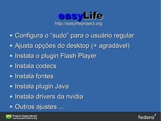 easyLife
                     http://easylifeproject.org

●   Configura o “sudo” para o usuário regular
●   Ajusta opções do desktop (+ agradável)
●   Instala o plugin Flash Player
●   Instala codecs
●   Instala fontes
●   Instala plugin Java
●   Instala drivers da nvidia
●   Outros ajustes ...
 