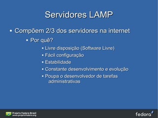 Servidores LAMP
●   Compõem 2/3 dos servidores na internet
       ●   Por quê?
              ●   Livre disposição (Software Livre)
              ●   Fácil configuração
              ●   Estabilidade
              ●   Constante desenvolvimento e evolução
              ●   Poupa o desenvolvedor de tarefas
                    administrativas
 