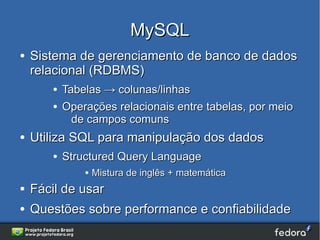 MySQL
●   Sistema de gerenciamento de banco de dados
    relacional (RDBMS)
       ●   Tabelas → colunas/linhas
       ●   Operações relacionais entre tabelas, por meio
             de campos comuns
●   Utiliza SQL para manipulação dos dados
       ●   Structured Query Language
               ●   Mistura de inglês + matemática
●   Fácil de usar
●   Questões sobre performance e confiabilidade
 