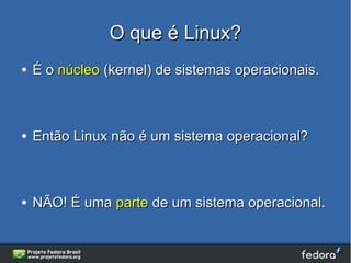 O que é Linux?
●   É o núcleo (kernel) de sistemas operacionais.



●   Então Linux não é um sistema operacional?



●   NÃO! É uma parte de um sistema operacional.
 