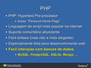 PHP
●   PHP: Hypertext Pre-processor
       ●   Antes: “Personal Home Page”
●   Linguagem de script mais popular na internet
●   Suporte comunitário abundante
●   Fácil sintaxe (mas não a mais elegante)
●   Especialmente feita para desenvolvimento web
●   Fácil interação com bancos de dados
       ●   MySQL, PostgreSQL, SQLite, Mongo, ...
 