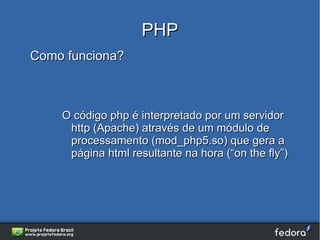 PHP
Como funciona?



    O código php é interpretado por um servidor
     http (Apache) através de um módulo de
     processamento (mod_php5.so) que gera a
     página html resultante na hora (“on the fly”)
 
