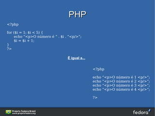PHP
<?php

for ($i = 1; $i < 5) {
     echo “<p>O número é “ . $i . “<p/>”;
     $i = $i + 1;
}
?>

                                 É igual a...


                                                <?php

                                                echo   “<p>O   número   é   1   <p/>”;
                                                echo   “<p>O   número   é   2   <p/>”;
                                                echo   “<p>O   número   é   3   <p/>”;
                                                echo   “<p>O   número   é   4   <p/>”;

                                                ?>
 