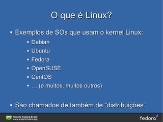 O que é Linux?
●   Exemplos de SOs que usam o kernel Linux:
       ●   Debian
       ●   Ubuntu
       ●   Fedora
       ●   OpenSUSE
       ●   CentOS
       ●   … (e muitos, muitos outros)


●   São chamados de também de “distribuições”
 
