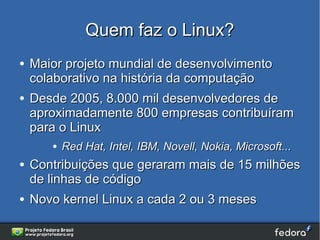 Quem faz o Linux?
●   Maior projeto mundial de desenvolvimento
    colaborativo na história da computação
●   Desde 2005, 8.000 mil desenvolvedores de
    aproximadamente 800 empresas contribuíram
    para o Linux
       ●   Red Hat, Intel, IBM, Novell, Nokia, Microsoft...
●   Contribuições que geraram mais de 15 milhões
    de linhas de código
●   Novo kernel Linux a cada 2 ou 3 meses
 