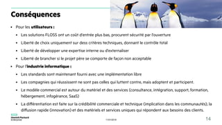 11/01/2018 14
Conséquences
● Pour les utilisateurs :
● Les solutions FLOSS ont un coût d'entrée plus bas, procurent sécurité par l'ouverture
● Liberté de choix uniquement sur dess critères techniques, donnant le contrôle total
● Liberté de développer une expertise interne ou d'externaliser
● Liberté de brancher si le projet père se comporte de façon non acceptable
● Pour l'industrie informatique :
● Les standards sont maintenant fourni avec une implémentation libre
● Les compagnies qui réussissent ne sont pas celles qui luttent contre, mais adoptent et participent.
● Le modèle commercial est autour du matériel et des services (consultance, intégration, support, formation,
hébergement, infogérance, SaaS)
● La différentiation est faite sur la crédibilité commerciale et technique (implication dans les communautés), la
diffusion rapide (innovation) et des matériels et services uniques qui répondent aux besoins des clients.
 