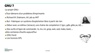 11/01/2018
Le projet GNU :
Tout démarre d'un problème d'imprimante
Richard M. Stalmann, AI Lab au MIT
But : Fabriquer un système d'exploitation libre à partir de rien
Début avec un éditeur (emacs), une chaîne de compilation C (gcc, gdb, glibc,as, ld), ...
Des outils el ligne de commande : ls, mv, rm, grep, awk, sed, make, bash, ...
Des centaines d'outils aujourd'hui
GNU Hurd
Les licences GPL
GNU ?
 