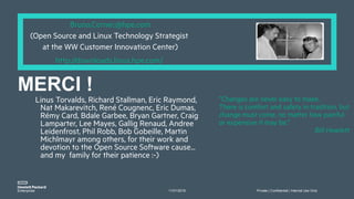 11/01/2018 Private | Confidential | Internal Use Only
”Changes are never easy to make.
There is comfort and safety in tradition, but
change must come, no matter how painful
or expensive it may be.”
Bill Hewlett
Bruno.Cornec@hpe.com
(Open Source and Linux Technology Strategist
at the WW Customer Innovation Center)
http://downloads.linux.hpe.com/
Linus Torvalds, Richard Stallman, Eric Raymond,
Nat Makarevitch, René Cougnenc, Eric Dumas,
Rémy Card, Bdale Garbee, Bryan Gartner, Craig
Lamparter, Lee Mayes, Gallig Renaud, Andree
Leidenfrost, Phil Robb, Bob Gobeille, Martin
Michlmayr among others, for their work and
devotion to the Open Source Software cause...
and my family for their patience :-)
MERCI !
 