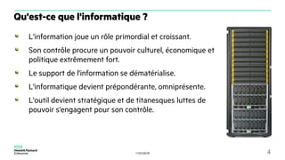 11/01/2018 4
L'information joue un rôle primordial et croissant.
Son contrôle procure un pouvoir culturel, économique et
politique extrêmement fort.
Le support de l'information se dématérialise.
L'informatique devient prépondérante, omniprésente.
L'outil devient stratégique et de titanesques luttes de
pouvoir s'engagent pour son contrôle.
Qu'est-ce que l'informatique ?
 