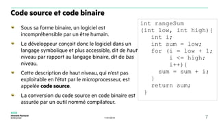 11/01/2018 7
Sous sa forme binaire, un logiciel est
incompréhensible par un être humain.
Le développeur conçoit donc le logiciel dans un
langage symbolique et plus accessible, dit de haut
niveau par rapport au langage binaire, dit de bas
niveau.
Cette description de haut niveau, qui n'est pas
exploitable en l'état par le microprocesseur, est
appelée code source.
La conversion du code source en code binaire est
assurée par un outil nommé compilateur.
Code source et code binaire
int rangeSum
(int low, int high){
int i;
int sum = low;
for (i = low + 1;
i <= high;
i++){
sum = sum + i;
}
return sum;
}
 