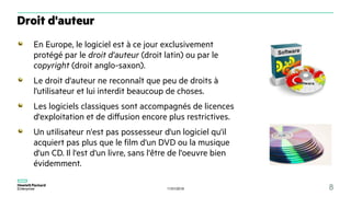 11/01/2018 8
En Europe, le logiciel est à ce jour exclusivement
protégé par le droit d'auteur (droit latin) ou par le
copyright (droit anglo-saxon).
Le droit d'auteur ne reconnaît que peu de droits à
l'utilisateur et lui interdit beaucoup de choses.
Les logiciels classiques sont accompagnés de licences
d'exploitation et de diffusion encore plus restrictives.
Un utilisateur n'est pas possesseur d'un logiciel qu'il
acquiert pas plus que le film d'un DVD ou la musique
d'un CD. Il l'est d'un livre, sans l'être de l'oeuvre bien
évidemment.
Droit d'auteur
 