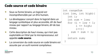 30/03/2023 10
Sous sa forme binaire, un logiciel est
incompréhensible par un être humain.
Le développeur conçoit donc le logiciel dans un
langage symbolique et plus accessible, dit de haut
niveau par rapport au langage binaire, dit de bas
niveau.
Cette description de haut niveau, qui n'est pas
exploitable en l'état par le microprocesseur, est
appelée code source.
La conversion du code source en code binaire est
assurée par un outil nommé compilateur.
Code source et code binaire
int rangeSum
(int low, int high){
int i;
int sum = low;
for (i = low + 1;
i <= high;
i++){
sum = sum + i;
}
return sum;
}
 