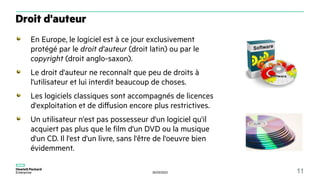 30/03/2023 11
En Europe, le logiciel est à ce jour exclusivement
protégé par le droit d'auteur (droit latin) ou par le
copyright (droit anglo-saxon).
Le droit d'auteur ne reconnaît que peu de droits à
l'utilisateur et lui interdit beaucoup de choses.
Les logiciels classiques sont accompagnés de licences
d'exploitation et de diffusion encore plus restrictives.
Un utilisateur n'est pas possesseur d'un logiciel qu'il
acquiert pas plus que le film d'un DVD ou la musique
d'un CD. Il l'est d'un livre, sans l'être de l'oeuvre bien
évidemment.
Droit d'auteur
 