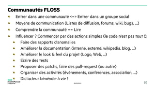 30/03/2023 19
Communautés FLOSS
Entrer dans une communauté <=> Entrer dans un groupe social
Moyens de communication (Listes de diffusion, forums, wiki, bugs, …)
Comprendre la communauté == Lire
Influencer ? Commencer par des actions simples (le code n'est pas tout !):
Faire des rapports d'anomalies
Améliorer la documentation (interne, externe: wikipedia, blog, ...)
Améliorer le look & feel du projet (Logo, Web, ...)
Ecrire des tests
Proposer des patchs, faire des pull-request (ou autre)
Organiser des activités (événements, conférences, association, ...)
Dictacteur bénévole à vie !
 